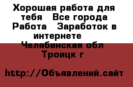 Хорошая работа для тебя - Все города Работа » Заработок в интернете   . Челябинская обл.,Троицк г.